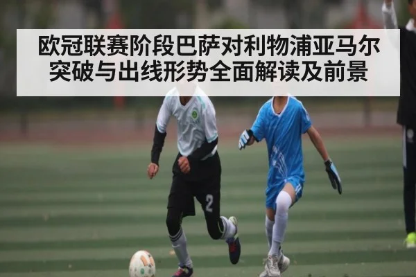 欧冠联赛阶段巴萨对利物浦亚马尔突破与出线形势全面解读及前景