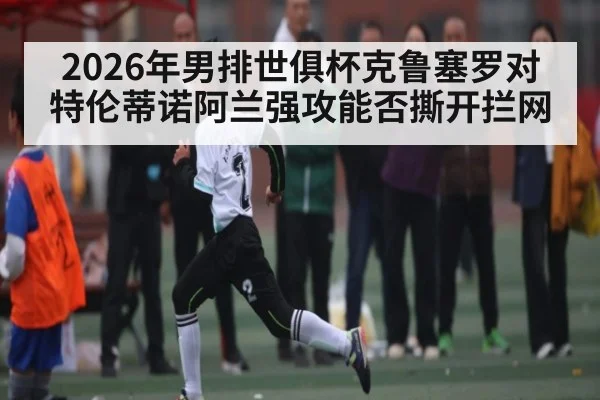 2026年男排世俱杯克鲁塞罗对特伦蒂诺阿兰强攻能否撕开拦网