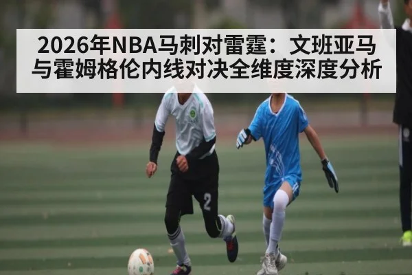 2026年NBA马刺对雷霆：文班亚马与霍姆格伦内线对决全维度深度分析