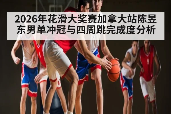 2026年花滑大奖赛加拿大站陈昱东男单冲冠与四周跳完成度分析